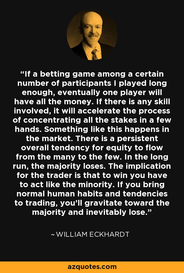 If a betting game among a certain number of participants I played long enough, eventually one player will have all the money. If there is any skill involved, it will accelerate the process of concentrating all the stakes in a few hands. Something like this happens in the market. There is a persistent overall tendency for equity to flow from the many to the few. In the long run, the majority loses. The implication for the trader is that to win you have to act like the minority. If you bring normal human habits and tendencies to trading, you'll gravitate toward the majority and inevitably lose. - William Eckhardt