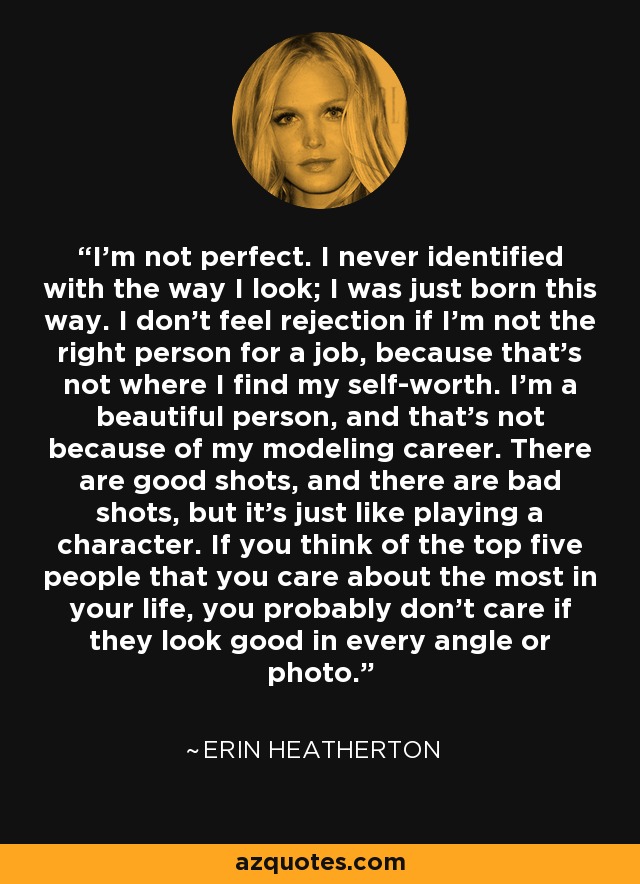 I’m not perfect. I never identified with the way I look; I was just born this way. I don’t feel rejection if I’m not the right person for a job, because that’s not where I find my self-worth. I’m a beautiful person, and that’s not because of my modeling career. There are good shots, and there are bad shots, but it’s just like playing a character. If you think of the top five people that you care about the most in your life, you probably don’t care if they look good in every angle or photo. - Erin Heatherton