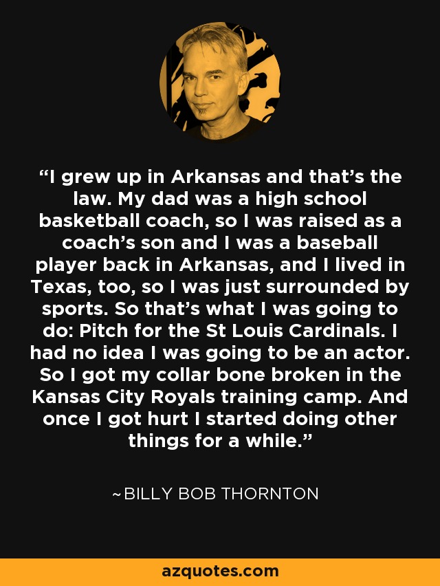 I grew up in Arkansas and that's the law. My dad was a high school basketball coach, so I was raised as a coach's son and I was a baseball player back in Arkansas, and I lived in Texas, too, so I was just surrounded by sports. So that's what I was going to do: Pitch for the St Louis Cardinals. I had no idea I was going to be an actor. So I got my collar bone broken in the Kansas City Royals training camp. And once I got hurt I started doing other things for a while. - Billy Bob Thornton