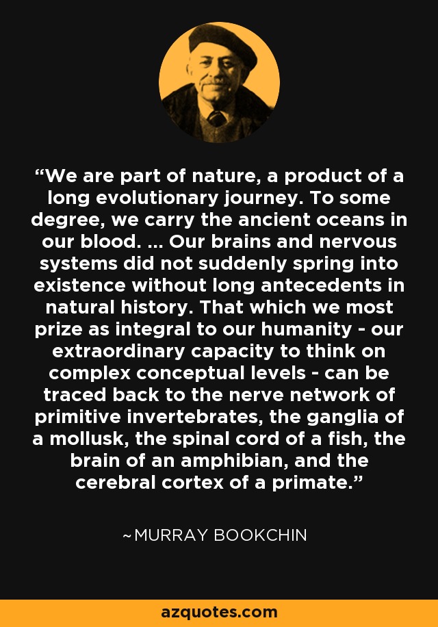 We are part of nature, a product of a long evolutionary journey. To some degree, we carry the ancient oceans in our blood. … Our brains and nervous systems did not suddenly spring into existence without long antecedents in natural history. That which we most prize as integral to our humanity - our extraordinary capacity to think on complex conceptual levels - can be traced back to the nerve network of primitive invertebrates, the ganglia of a mollusk, the spinal cord of a fish, the brain of an amphibian, and the cerebral cortex of a primate. - Murray Bookchin
