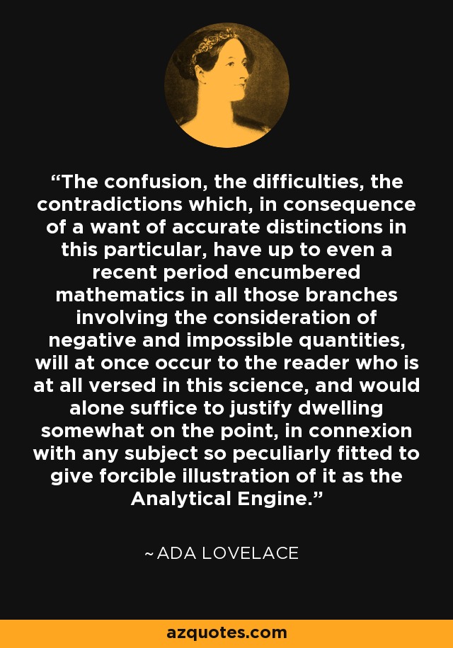 The confusion, the difficulties, the contradictions which, in consequence of a want of accurate distinctions in this particular, have up to even a recent period encumbered mathematics in all those branches involving the consideration of negative and impossible quantities, will at once occur to the reader who is at all versed in this science, and would alone suffice to justify dwelling somewhat on the point, in connexion with any subject so peculiarly fitted to give forcible illustration of it as the Analytical Engine. - Ada Lovelace