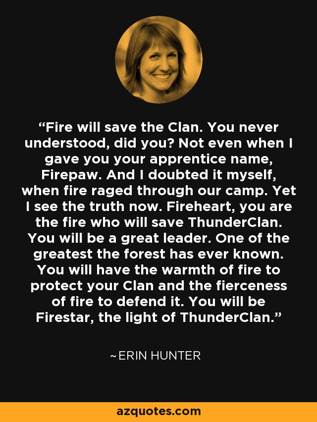 Fire will save the Clan. You never understood, did you? Not even when I gave you your apprentice name, Firepaw. And I doubted it myself, when fire raged through our camp. Yet I see the truth now. Fireheart, you are the fire who will save ThunderClan. You will be a great leader. One of the greatest the forest has ever known. You will have the warmth of fire to protect your Clan and the fierceness of fire to defend it. You will be Firestar, the light of ThunderClan. - Erin Hunter