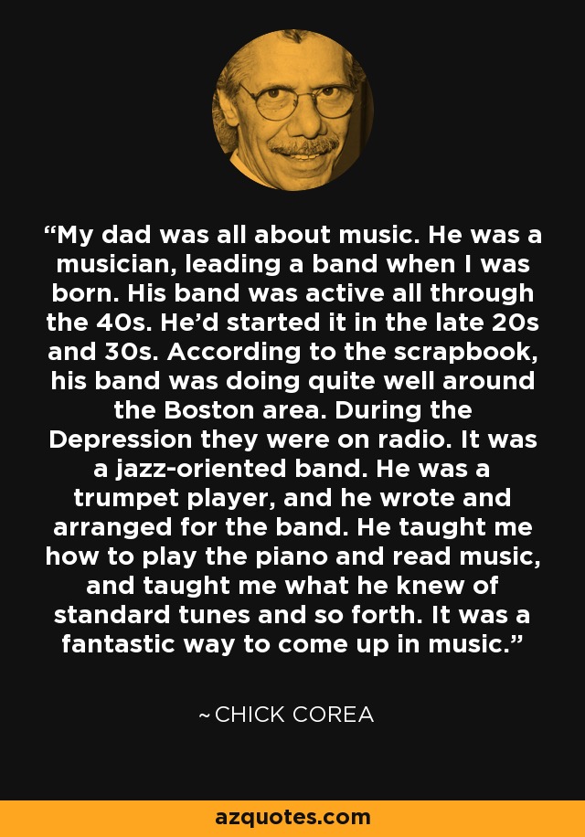 My dad was all about music. He was a musician, leading a band when I was born. His band was active all through the 40s. He'd started it in the late 20s and 30s. According to the scrapbook, his band was doing quite well around the Boston area. During the Depression they were on radio. It was a jazz-oriented band. He was a trumpet player, and he wrote and arranged for the band. He taught me how to play the piano and read music, and taught me what he knew of standard tunes and so forth. It was a fantastic way to come up in music. - Chick Corea