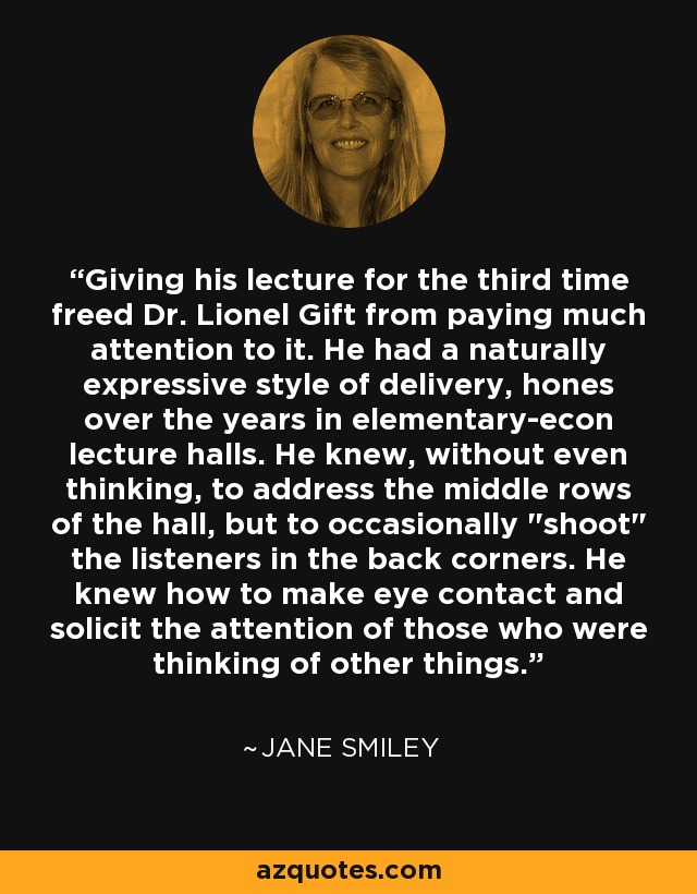 Giving his lecture for the third time freed Dr. Lionel Gift from paying much attention to it. He had a naturally expressive style of delivery, hones over the years in elementary-econ lecture halls. He knew, without even thinking, to address the middle rows of the hall, but to occasionally 