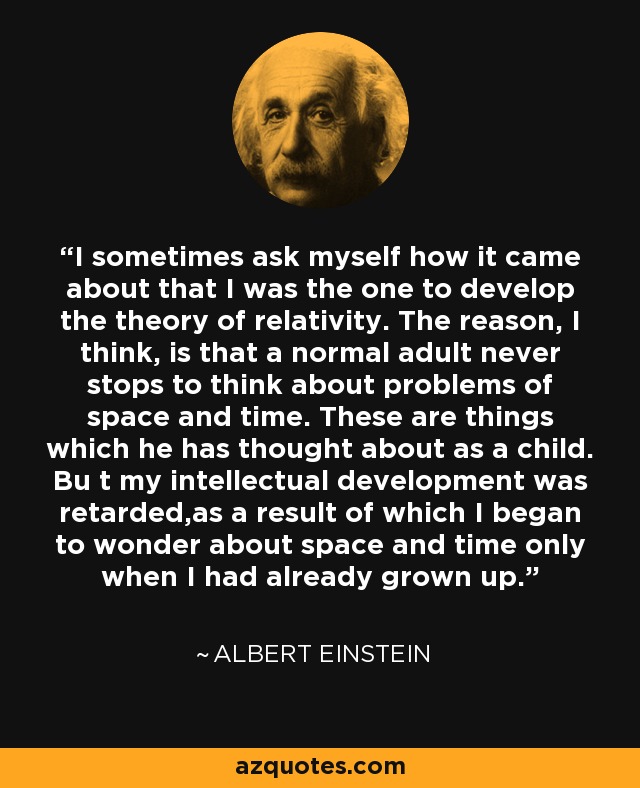 I sometimes ask myself how it came about that I was the one to develop the theory of relativity. The reason, I think, is that a normal adult never stops to think about problems of space and time. These are things which he has thought about as a child. Bu t my intellectual development was retarded,as a result of which I began to wonder about space and time only when I had already grown up. - Albert Einstein