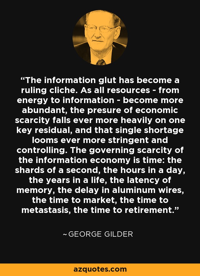 The information glut has become a ruling cliche. As all resources - from energy to information - become more abundant, the presure of economic scarcity falls ever more heavily on one key residual, and that single shortage looms ever more stringent and controlling. The governing scarcity of the information economy is time: the shards of a second, the hours in a day, the years in a life, the latency of memory, the delay in aluminum wires, the time to market, the time to metastasis, the time to retirement. - George Gilder