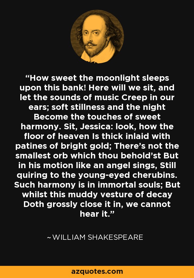 How sweet the moonlight sleeps upon this bank! Here will we sit, and let the sounds of music Creep in our ears; soft stillness and the night Become the touches of sweet harmony. Sit, Jessica: look, how the floor of heaven Is thick inlaid with patines of bright gold; There's not the smallest orb which thou behold'st But in his motion like an angel sings, Still quiring to the young-eyed cherubins. Such harmony is in immortal souls; But whilst this muddy vesture of decay Doth grossly close it in, we cannot hear it. - William Shakespeare