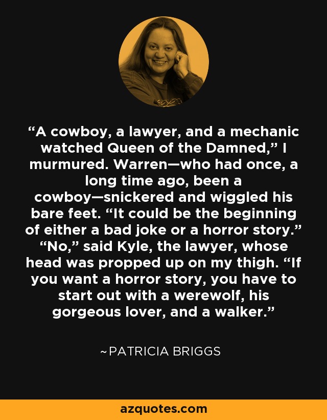 A cowboy, a lawyer, and a mechanic watched Queen of the Damned,” I murmured. Warren—who had once, a long time ago, been a cowboy—snickered and wiggled his bare feet. “It could be the beginning of either a bad joke or a horror story.” “No,” said Kyle, the lawyer, whose head was propped up on my thigh. “If you want a horror story, you have to start out with a werewolf, his gorgeous lover, and a walker. - Patricia Briggs