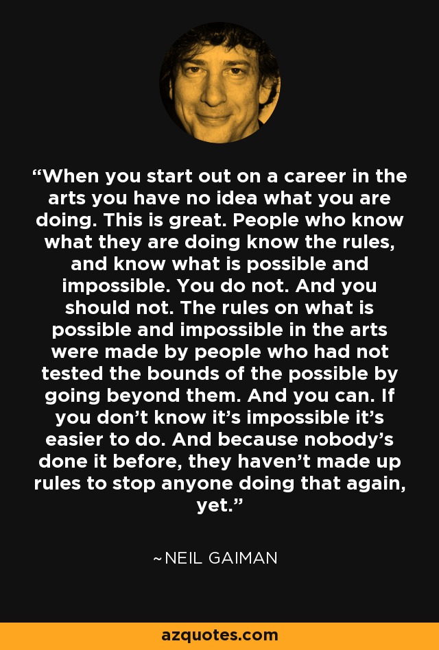 When you start out on a career in the arts you have no idea what you are doing. This is great. People who know what they are doing know the rules, and know what is possible and impossible. You do not. And you should not. The rules on what is possible and impossible in the arts were made by people who had not tested the bounds of the possible by going beyond them. And you can. If you don't know it's impossible it's easier to do. And because nobody's done it before, they haven't made up rules to stop anyone doing that again, yet. - Neil Gaiman