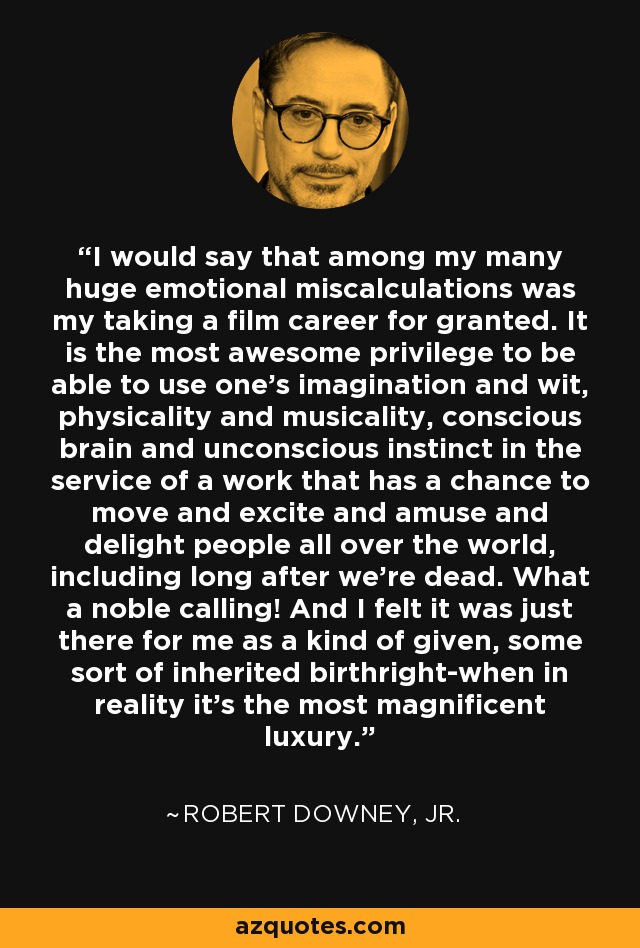 I would say that among my many huge emotional miscalculations was my taking a film career for granted. It is the most awesome privilege to be able to use one's imagination and wit, physicality and musicality, conscious brain and unconscious instinct in the service of a work that has a chance to move and excite and amuse and delight people all over the world, including long after we're dead. What a noble calling! And I felt it was just there for me as a kind of given, some sort of inherited birthright-when in reality it's the most magnificent luxury. - Robert Downey, Jr.