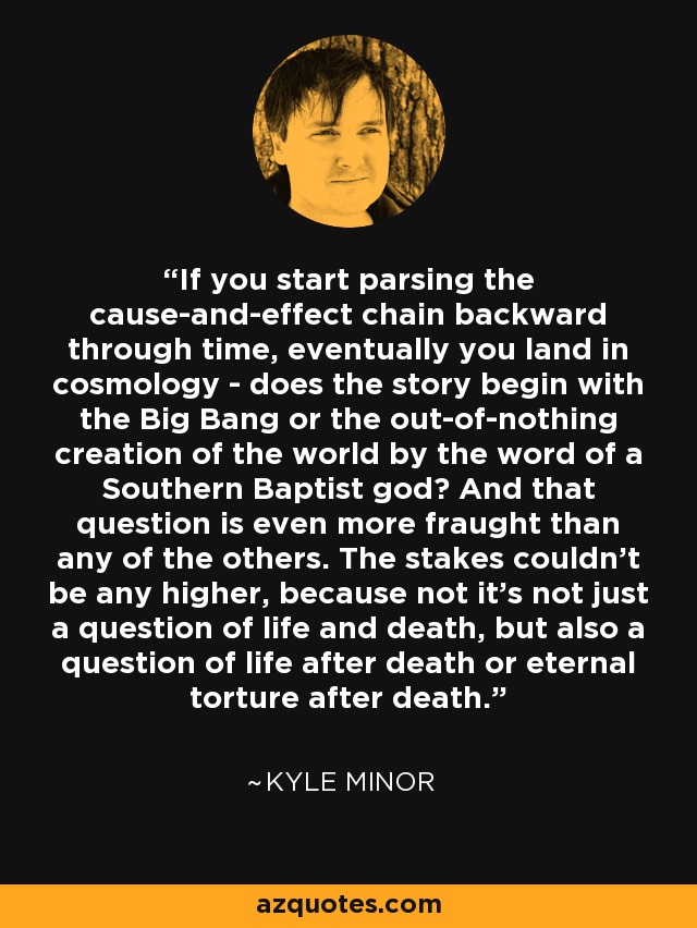 If you start parsing the cause-and-effect chain backward through time, eventually you land in cosmology - does the story begin with the Big Bang or the out-of-nothing creation of the world by the word of a Southern Baptist god? And that question is even more fraught than any of the others. The stakes couldn't be any higher, because not it's not just a question of life and death, but also a question of life after death or eternal torture after death. - Kyle Minor