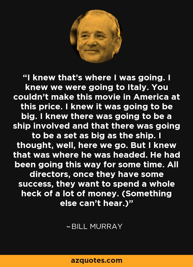 I knew that's where I was going. I knew we were going to Italy. You couldn't make this movie in America at this price. I knew it was going to be big. I knew there was going to be a ship involved and that there was going to be a set as big as the ship. I thought, well, here we go. But I knew that was where he was headed. He had been going this way for some time. All directors, once they have some success, they want to spend a whole heck of a lot of money. (Something else can't hear.) - Bill Murray