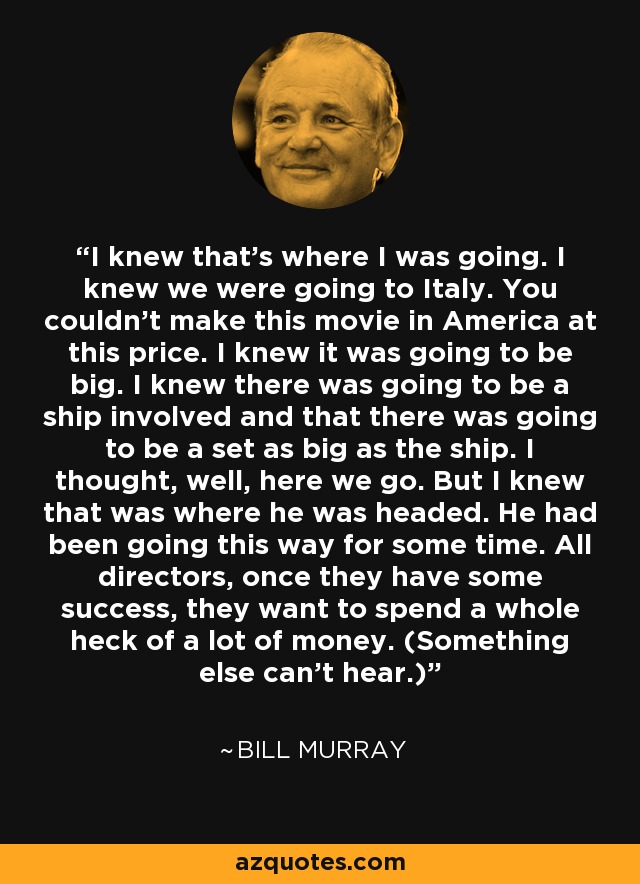 I knew that's where I was going. I knew we were going to Italy. You couldn't make this movie in America at this price. I knew it was going to be big. I knew there was going to be a ship involved and that there was going to be a set as big as the ship. I thought, well, here we go. But I knew that was where he was headed. He had been going this way for some time. All directors, once they have some success, they want to spend a whole heck of a lot of money. (Something else can't hear.) - Bill Murray