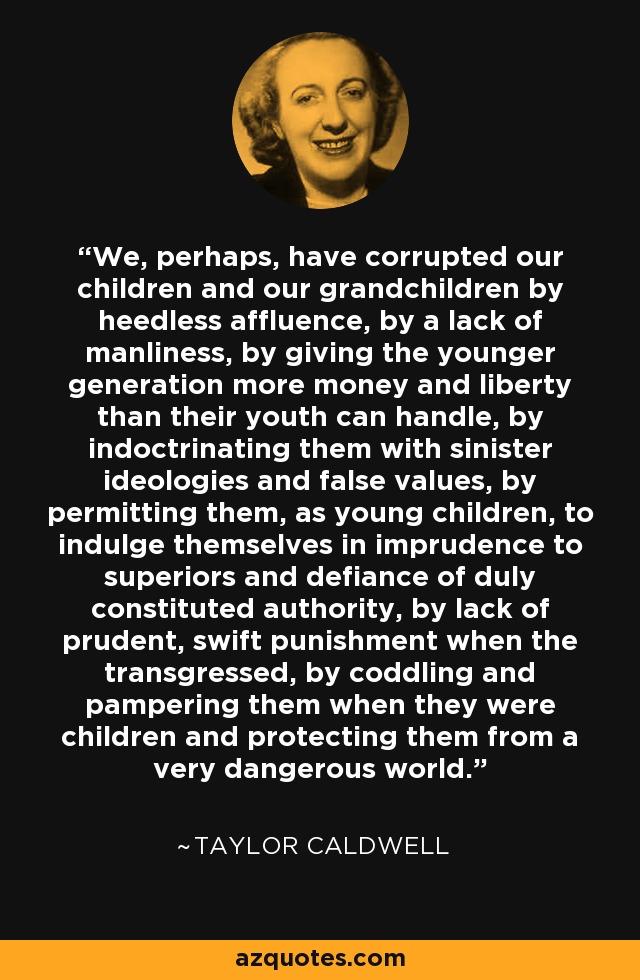 We, perhaps, have corrupted our children and our grandchildren by heedless affluence, by a lack of manliness, by giving the younger generation more money and liberty than their youth can handle, by indoctrinating them with sinister ideologies and false values, by permitting them, as young children, to indulge themselves in imprudence to superiors and defiance of duly constituted authority, by lack of prudent, swift punishment when the transgressed, by coddling and pampering them when they were children and protecting them from a very dangerous world. - Taylor Caldwell