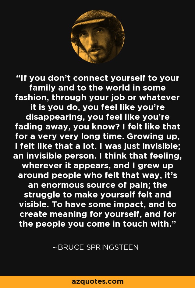 If you don't connect yourself to your family and to the world in some fashion, through your job or whatever it is you do, you feel like you're disappearing, you feel like you're fading away, you know? I felt like that for a very very long time. Growing up, I felt like that a lot. I was just invisible; an invisible person. I think that feeling, wherever it appears, and I grew up around people who felt that way, it's an enormous source of pain; the struggle to make yourself felt and visible. To have some impact, and to create meaning for yourself, and for the people you come in touch with. - Bruce Springsteen