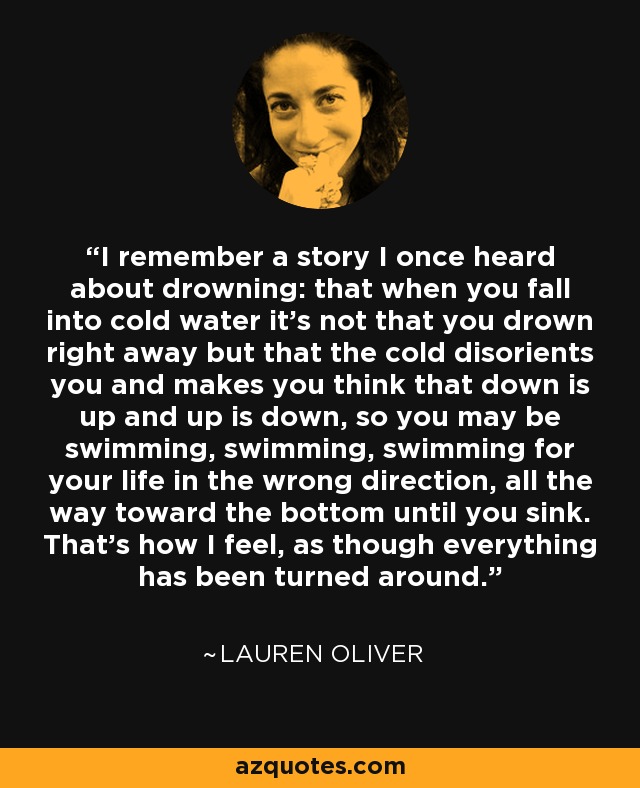 I remember a story I once heard about drowning: that when you fall into cold water it's not that you drown right away but that the cold disorients you and makes you think that down is up and up is down, so you may be swimming, swimming, swimming for your life in the wrong direction, all the way toward the bottom until you sink. That's how I feel, as though everything has been turned around. - Lauren Oliver