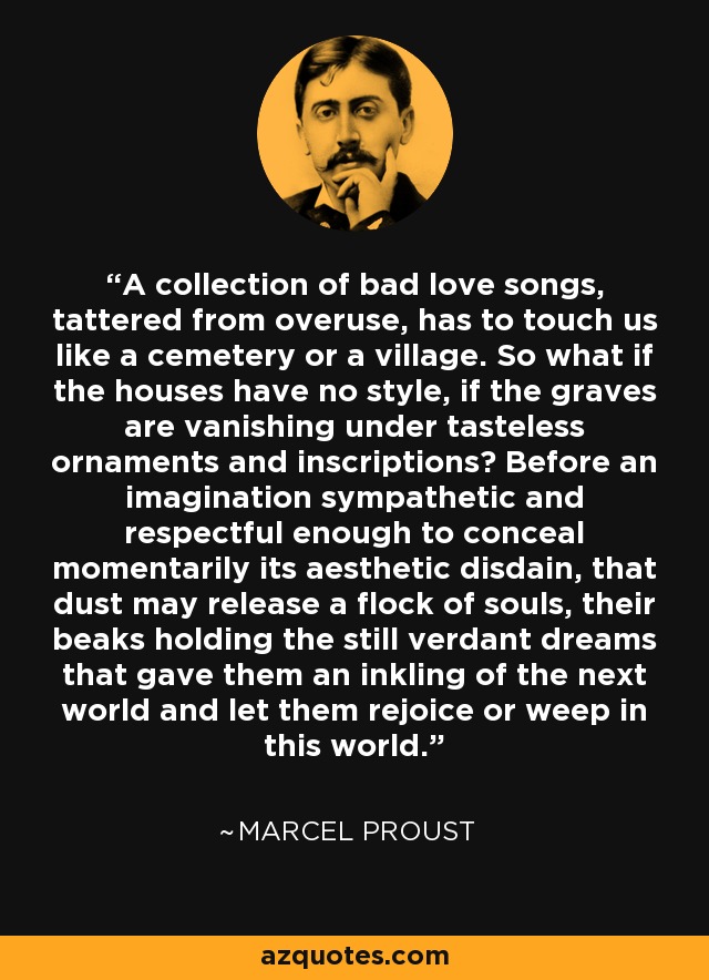 A collection of bad love songs, tattered from overuse, has to touch us like a cemetery or a village. So what if the houses have no style, if the graves are vanishing under tasteless ornaments and inscriptions? Before an imagination sympathetic and respectful enough to conceal momentarily its aesthetic disdain, that dust may release a flock of souls, their beaks holding the still verdant dreams that gave them an inkling of the next world and let them rejoice or weep in this world. - Marcel Proust