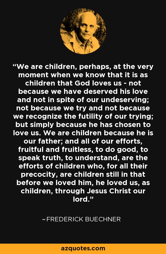 We are children, perhaps, at the very moment when we know that it is as children that God loves us - not because we have deserved his love and not in spite of our undeserving; not because we try and not because we recognize the futility of our trying; but simply because he has chosen to love us. We are children because he is our father; and all of our efforts, fruitful and fruitless, to do good, to speak truth, to understand, are the efforts of children who, for all their precocity, are children still in that before we loved him, he loved us, as children, through Jesus Christ our lord. - Frederick Buechner
