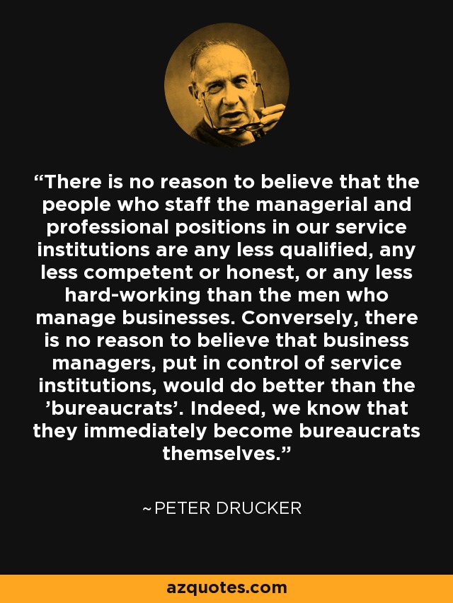 There is no reason to believe that the people who staff the managerial and professional positions in our service institutions are any less qualified, any less competent or honest, or any less hard-working than the men who manage businesses. Conversely, there is no reason to believe that business managers, put in control of service institutions, would do better than the 'bureaucrats'. Indeed, we know that they immediately become bureaucrats themselves. - Peter Drucker