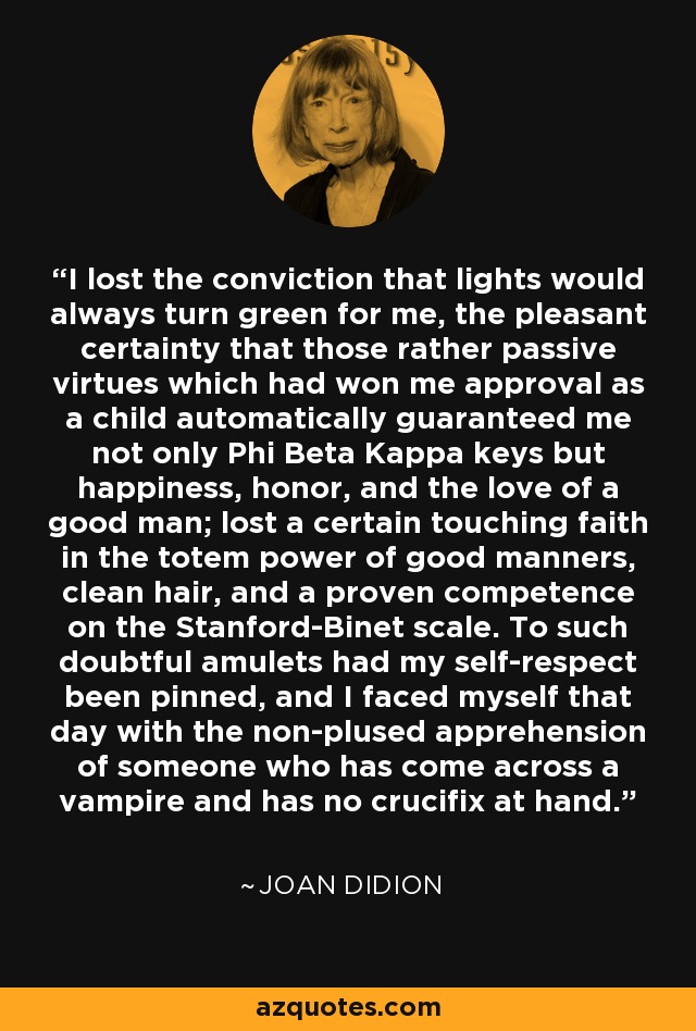 I lost the conviction that lights would always turn green for me, the pleasant certainty that those rather passive virtues which had won me approval as a child automatically guaranteed me not only Phi Beta Kappa keys but happiness, honor, and the love of a good man; lost a certain touching faith in the totem power of good manners, clean hair, and a proven competence on the Stanford-Binet scale. To such doubtful amulets had my self-respect been pinned, and I faced myself that day with the non-plused apprehension of someone who has come across a vampire and has no crucifix at hand. - Joan Didion