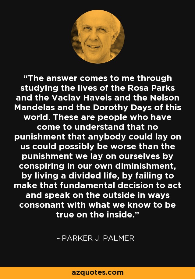 The answer comes to me through studying the lives of the Rosa Parks and the Vaclav Havels and the Nelson Mandelas and the Dorothy Days of this world. These are people who have come to understand that no punishment that anybody could lay on us could possibly be worse than the punishment we lay on ourselves by conspiring in our own diminishment, by living a divided life, by failing to make that fundamental decision to act and speak on the outside in ways consonant with what we know to be true on the inside. - Parker J. Palmer