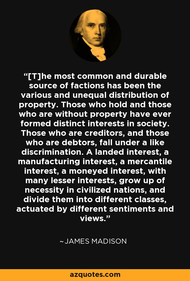 [T]he most common and durable source of factions has been the various and unequal distribution of property. Those who hold and those who are without property have ever formed distinct interests in society. Those who are creditors, and those who are debtors, fall under a like discrimination. A landed interest, a manufacturing interest, a mercantile interest, a moneyed interest, with many lesser interests, grow up of necessity in civilized nations, and divide them into different classes, actuated by different sentiments and views. - James Madison