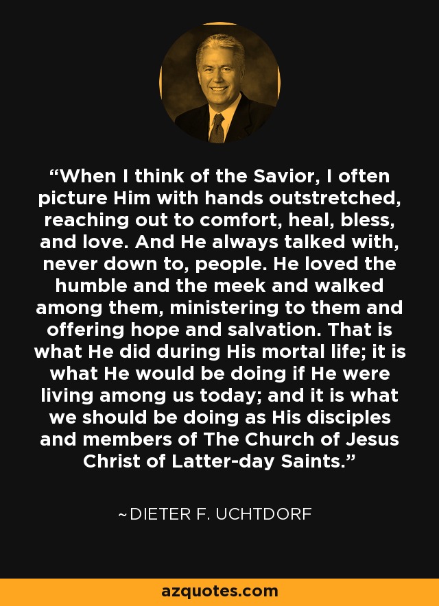 When I think of the Savior, I often picture Him with hands outstretched, reaching out to comfort, heal, bless, and love. And He always talked with, never down to, people. He loved the humble and the meek and walked among them, ministering to them and offering hope and salvation. That is what He did during His mortal life; it is what He would be doing if He were living among us today; and it is what we should be doing as His disciples and members of The Church of Jesus Christ of Latter-day Saints. - Dieter F. Uchtdorf