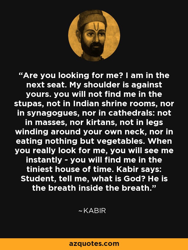 Are you looking for me? I am in the next seat. My shoulder is against yours. you will not find me in the stupas, not in Indian shrine rooms, nor in synagogues, nor in cathedrals: not in masses, nor kirtans, not in legs winding around your own neck, nor in eating nothing but vegetables. When you really look for me, you will see me instantly - you will find me in the tiniest house of time. Kabir says: Student, tell me, what is God? He is the breath inside the breath. - Kabir