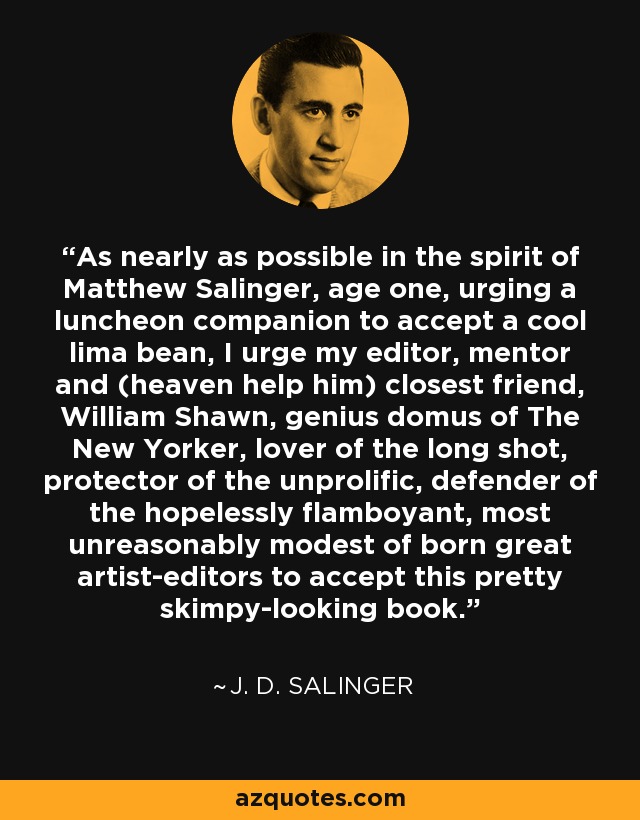 As nearly as possible in the spirit of Matthew Salinger, age one, urging a luncheon companion to accept a cool lima bean, I urge my editor, mentor and (heaven help him) closest friend, William Shawn, genius domus of The New Yorker, lover of the long shot, protector of the unprolific, defender of the hopelessly flamboyant, most unreasonably modest of born great artist-editors to accept this pretty skimpy-looking book. - J. D. Salinger