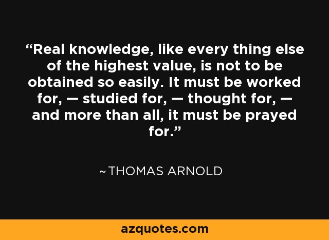 Real knowledge, like every thing else of the highest value, is not to be obtained so easily. It must be worked for, — studied for, — thought for, — and more than all, it must be prayed for. - Thomas Arnold