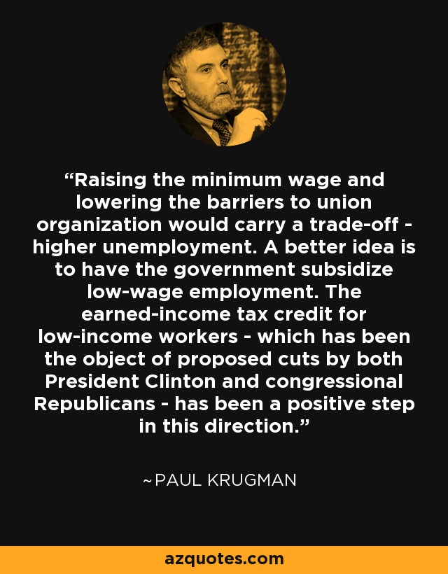Raising the minimum wage and lowering the barriers to union organization would carry a trade-off - higher unemployment. A better idea is to have the government subsidize low-wage employment. The earned-income tax credit for low-income workers - which has been the object of proposed cuts by both President Clinton and congressional Republicans - has been a positive step in this direction. - Paul Krugman