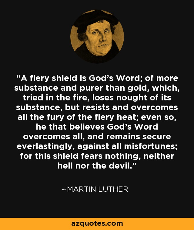 A fiery shield is God's Word; of more substance and purer than gold, which, tried in the fire, loses nought of its substance, but resists and overcomes all the fury of the fiery heat; even so, he that believes God's Word overcomes all, and remains secure everlastingly, against all misfortunes; for this shield fears nothing, neither hell nor the devil. - Martin Luther