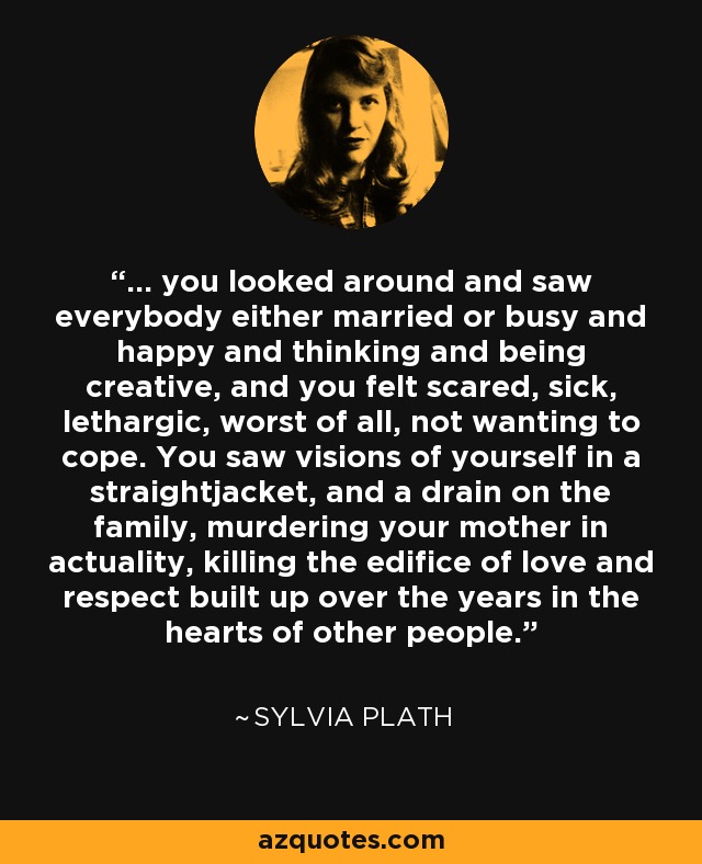 ... you looked around and saw everybody either married or busy and happy and thinking and being creative, and you felt scared, sick, lethargic, worst of all, not wanting to cope. You saw visions of yourself in a straightjacket, and a drain on the family, murdering your mother in actuality, killing the edifice of love and respect built up over the years in the hearts of other people. - Sylvia Plath