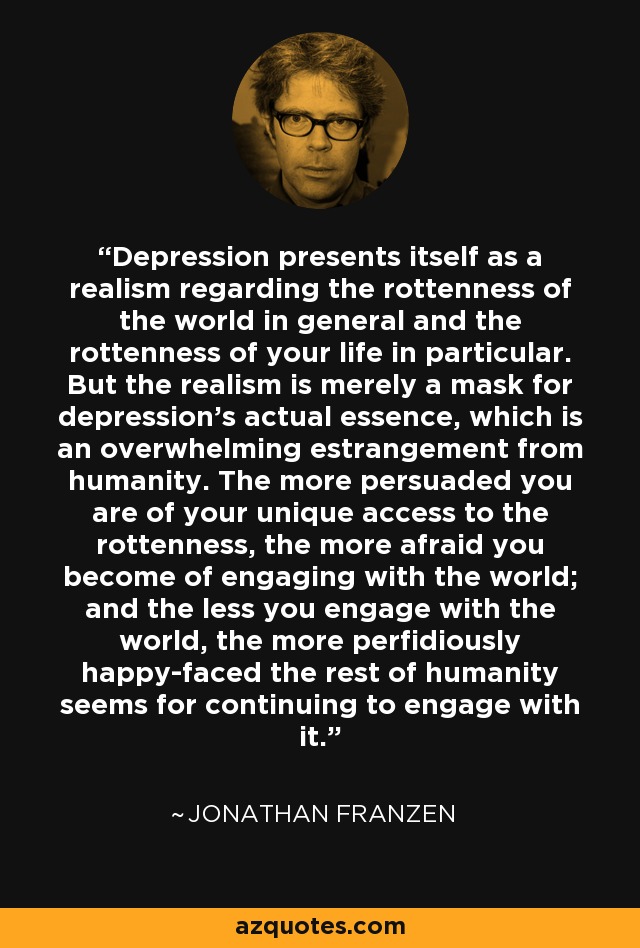 Depression presents itself as a realism regarding the rottenness of the world in general and the rottenness of your life in particular. But the realism is merely a mask for depression's actual essence, which is an overwhelming estrangement from humanity. The more persuaded you are of your unique access to the rottenness, the more afraid you become of engaging with the world; and the less you engage with the world, the more perfidiously happy-faced the rest of humanity seems for continuing to engage with it. - Jonathan Franzen