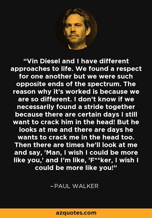 Vin Diesel and I have different approaches to life. We found a respect for one another but we were such opposite ends of the spectrum. The reason why it's worked is because we are so different. I don't know if we necessarily found a stride together because there are certain days I still want to crack him in the head! But he looks at me and there are days he wants to crack me in the head too. Then there are times he'll look at me and say, 'Man, I wish I could be more like you,' and I'm like, 'F**ker, I wish I could be more like you!' - Paul Walker