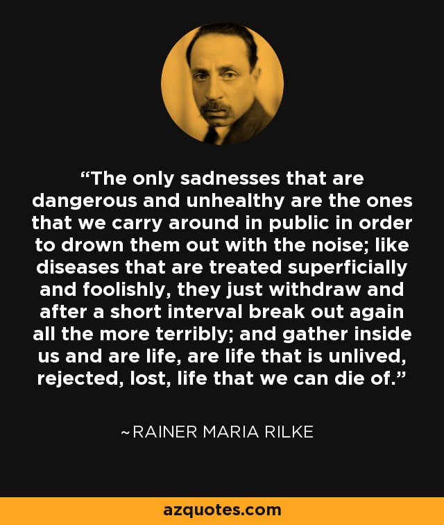 The only sadnesses that are dangerous and unhealthy are the ones that we carry around in public in order to drown them out with the noise; like diseases that are treated superficially and foolishly, they just withdraw and after a short interval break out again all the more terribly; and gather inside us and are life, are life that is unlived, rejected, lost, life that we can die of. - Rainer Maria Rilke