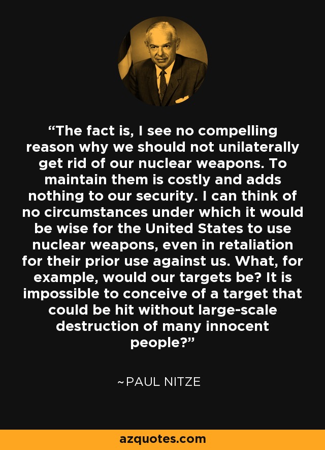 The fact is, I see no compelling reason why we should not unilaterally get rid of our nuclear weapons. To maintain them is costly and adds nothing to our security. I can think of no circumstances under which it would be wise for the United States to use nuclear weapons, even in retaliation for their prior use against us. What, for example, would our targets be? It is impossible to conceive of a target that could be hit without large-scale destruction of many innocent people? - Paul Nitze