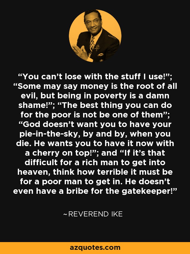 You can’t lose with the stuff I use!”; “Some may say money is the root of all evil, but being in poverty is a damn shame!”; “The best thing you can do for the poor is not be one of them”; “God doesn’t want you to have your pie-in-the-sky, by and by, when you die. He wants you to have it now with a cherry on top!”; and “If it’s that difficult for a rich man to get into heaven, think how terrible it must be for a poor man to get in. He doesn’t even have a bribe for the gatekeeper! - Reverend Ike