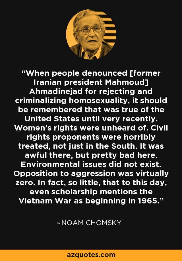 When people denounced [former Iranian president Mahmoud] Ahmadinejad for rejecting and criminalizing homosexuality, it should be remembered that was true of the United States until very recently. Women's rights were unheard of. Civil rights proponents were horribly treated, not just in the South. It was awful there, but pretty bad here. Environmental issues did not exist. Opposition to aggression was virtually zero. In fact, so little, that to this day, even scholarship mentions the Vietnam War as beginning in 1965. - Noam Chomsky