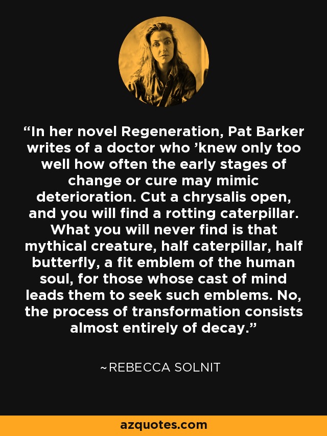 In her novel Regeneration, Pat Barker writes of a doctor who 'knew only too well how often the early stages of change or cure may mimic deterioration. Cut a chrysalis open, and you will find a rotting caterpillar. What you will never find is that mythical creature, half caterpillar, half butterfly, a fit emblem of the human soul, for those whose cast of mind leads them to seek such emblems. No, the process of transformation consists almost entirely of decay. - Rebecca Solnit