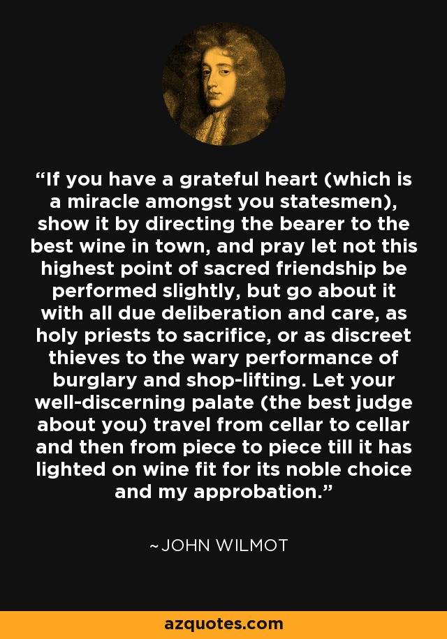 If you have a grateful heart (which is a miracle amongst you statesmen), show it by directing the bearer to the best wine in town, and pray let not this highest point of sacred friendship be performed slightly, but go about it with all due deliberation and care, as holy priests to sacrifice, or as discreet thieves to the wary performance of burglary and shop-lifting. Let your well-discerning palate (the best judge about you) travel from cellar to cellar and then from piece to piece till it has lighted on wine fit for its noble choice and my approbation. - John Wilmot