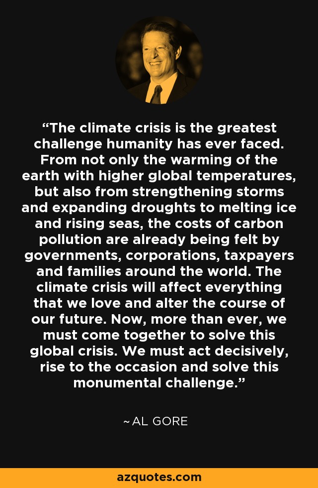 The climate crisis is the greatest challenge humanity has ever faced. From not only the warming of the earth with higher global temperatures, but also from strengthening storms and expanding droughts to melting ice and rising seas, the costs of carbon pollution are already being felt by governments, corporations, taxpayers and families around the world. The climate crisis will affect everything that we love and alter the course of our future. Now, more than ever, we must come together to solve this global crisis. We must act decisively, rise to the occasion and solve this monumental challenge. - Al Gore