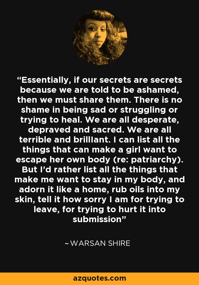 Essentially, if our secrets are secrets because we are told to be ashamed, then we must share them. There is no shame in being sad or struggling or trying to heal. We are all desperate, depraved and sacred. We are all terrible and brillIant. I can list all the things that can make a girl want to escape her own body (re: patriarchy). But I’d rather list all the things that make me want to stay in my body, and adorn it like a home, rub oils into my skin, tell it how sorry I am for trying to leave, for trying to hurt it into submission - Warsan Shire