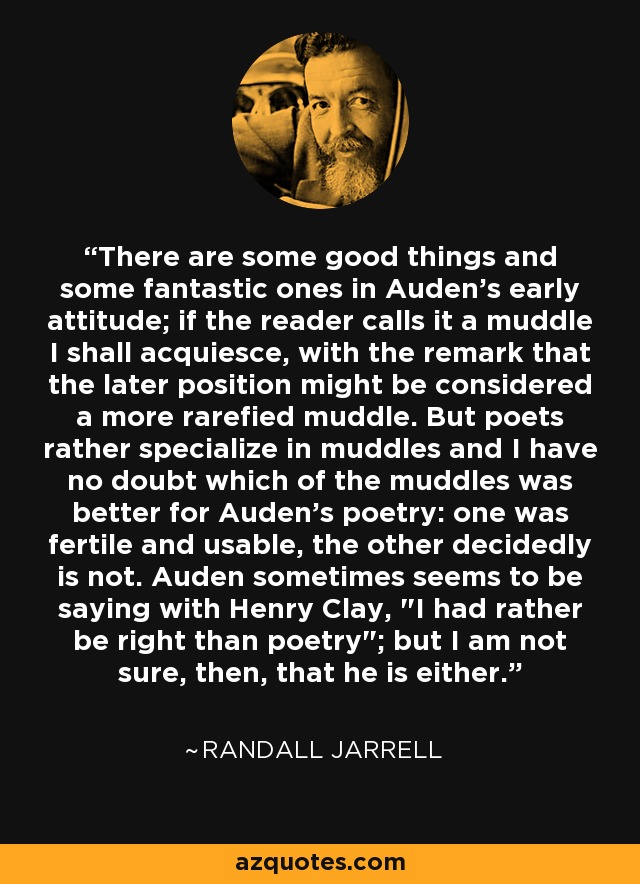 There are some good things and some fantastic ones in Auden's early attitude; if the reader calls it a muddle I shall acquiesce, with the remark that the later position might be considered a more rarefied muddle. But poets rather specialize in muddles and I have no doubt which of the muddles was better for Auden's poetry: one was fertile and usable, the other decidedly is not. Auden sometimes seems to be saying with Henry Clay, 