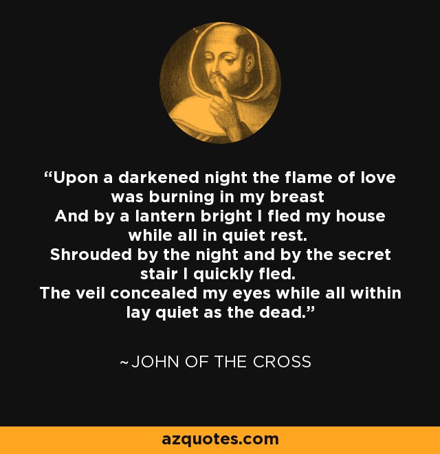 Upon a darkened night the flame of love was burning in my breast And by a lantern bright I fled my house while all in quiet rest. Shrouded by the night and by the secret stair I quickly fled. The veil concealed my eyes while all within lay quiet as the dead. - John of the Cross