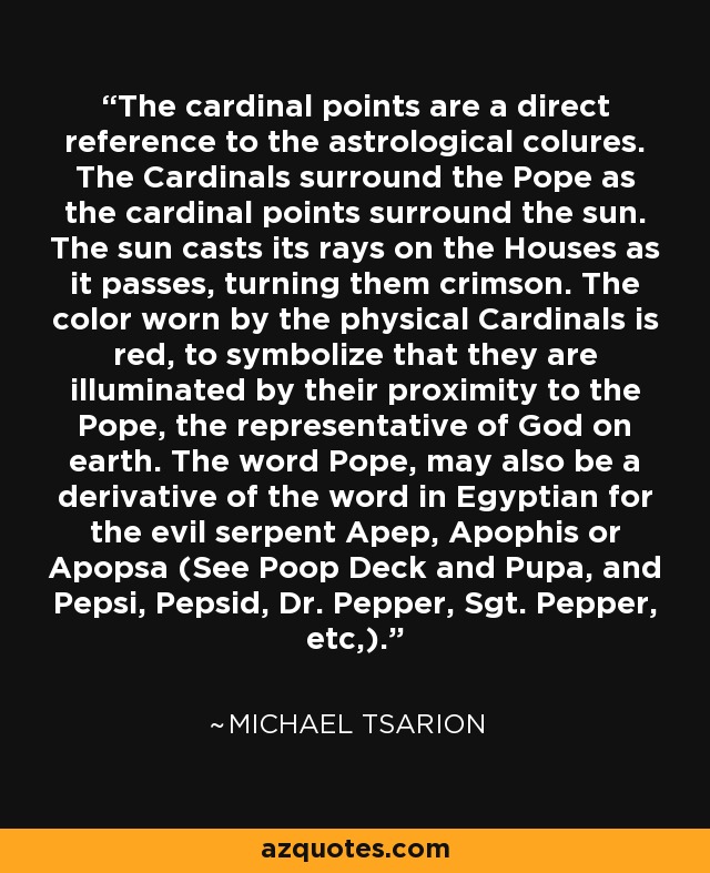 The cardinal points are a direct reference to the astrological colures. The Cardinals surround the Pope as the cardinal points surround the sun. The sun casts its rays on the Houses as it passes, turning them crimson. The color worn by the physical Cardinals is red, to symbolize that they are illuminated by their proximity to the Pope, the representative of God on earth. The word Pope, may also be a derivative of the word in Egyptian for the evil serpent Apep, Apophis or Apopsa (See Poop Deck and Pupa, and Pepsi, Pepsid, Dr. Pepper, Sgt. Pepper, etc,). - Michael Tsarion