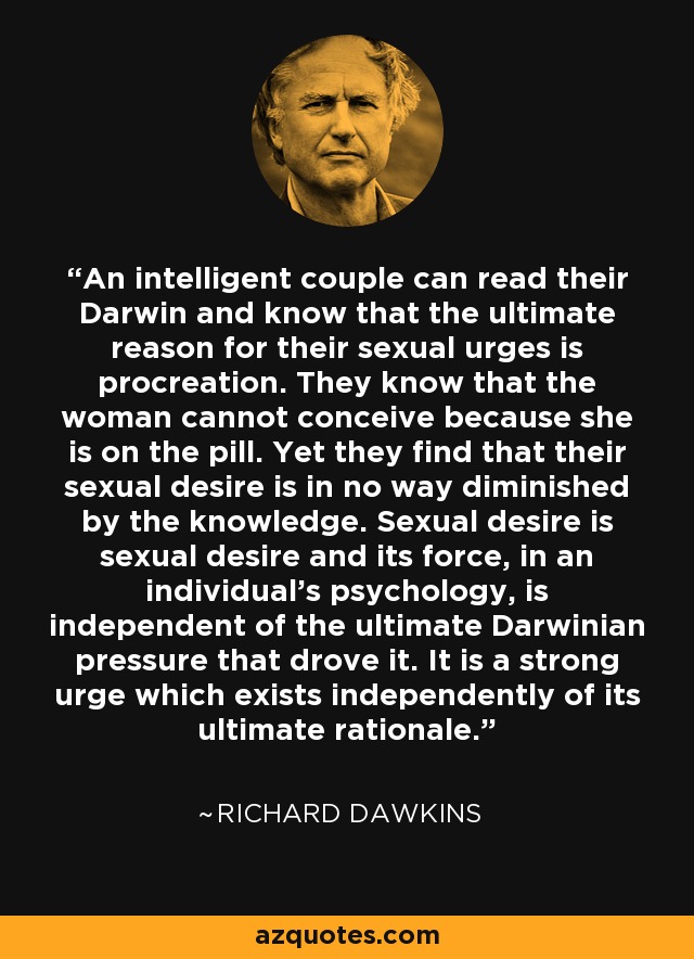 An intelligent couple can read their Darwin and know that the ultimate reason for their sexual urges is procreation. They know that the woman cannot conceive because she is on the pill. Yet they find that their sexual desire is in no way diminished by the knowledge. Sexual desire is sexual desire and its force, in an individual's psychology, is independent of the ultimate Darwinian pressure that drove it. It is a strong urge which exists independently of its ultimate rationale. - Richard Dawkins