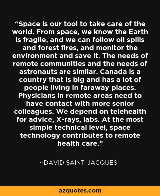 Space is our tool to take care of the world. From space, we know the Earth is fragile, and we can follow oil spills and forest fires, and monitor the environment and save it. The needs of remote communities and the needs of astronauts are similar. Canada is a country that is big and has a lot of people living in faraway places. Physicians in remote areas need to have contact with more senior colleagues. We depend on telehealth for advice, X-rays, labs. At the most simple technical level, space technology contributes to remote health care. - David Saint-Jacques