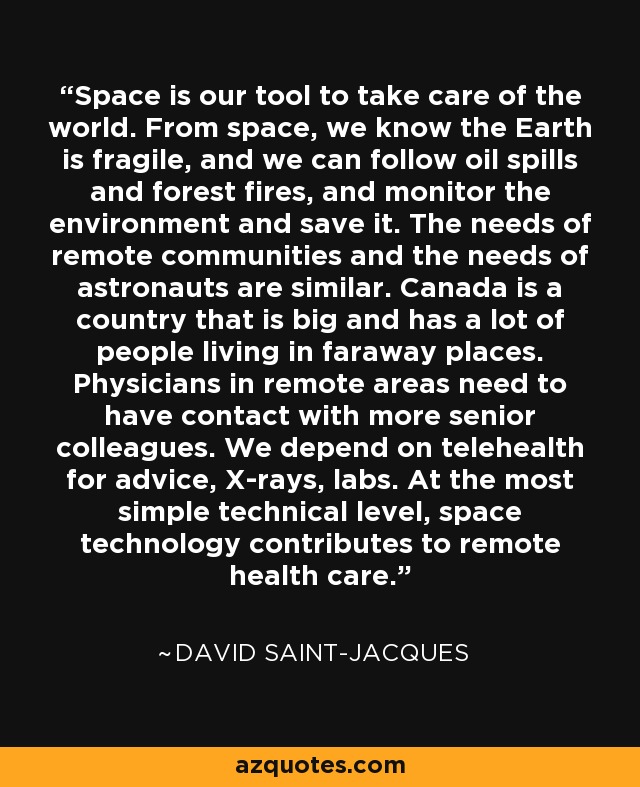 Space is our tool to take care of the world. From space, we know the Earth is fragile, and we can follow oil spills and forest fires, and monitor the environment and save it. The needs of remote communities and the needs of astronauts are similar. Canada is a country that is big and has a lot of people living in faraway places. Physicians in remote areas need to have contact with more senior colleagues. We depend on telehealth for advice, X-rays, labs. At the most simple technical level, space technology contributes to remote health care. - David Saint-Jacques