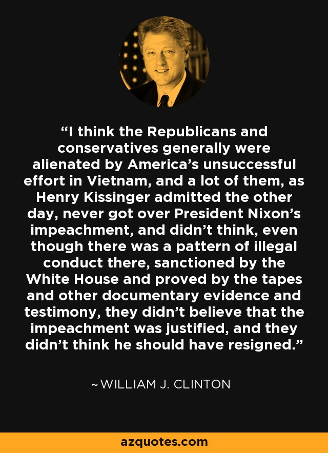 I think the Republicans and conservatives generally were alienated by America's unsuccessful effort in Vietnam, and a lot of them, as Henry Kissinger admitted the other day, never got over President Nixon's impeachment, and didn't think, even though there was a pattern of illegal conduct there, sanctioned by the White House and proved by the tapes and other documentary evidence and testimony, they didn't believe that the impeachment was justified, and they didn't think he should have resigned. - William J. Clinton